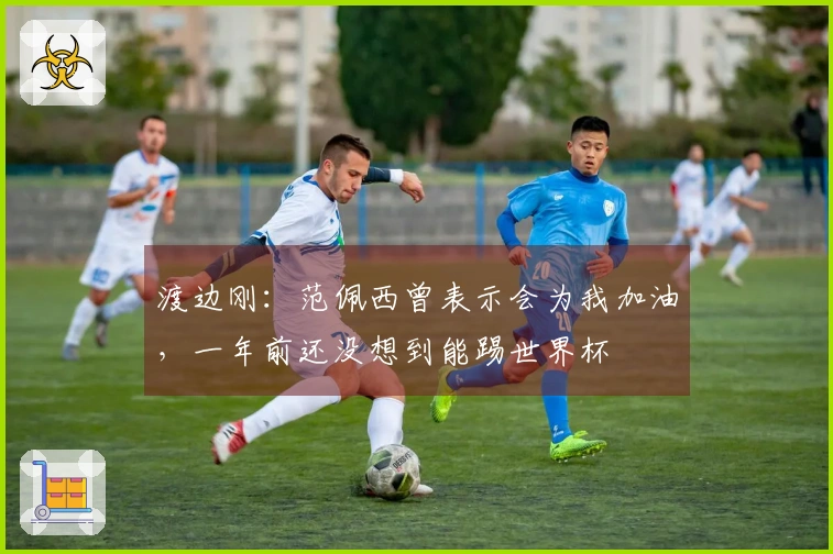 渡边刚：范佩西曾表示会为我加油，一年前还没想到能踢世界杯