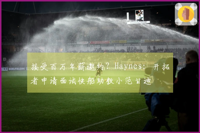 接受百万年薪邀约？Haynes：开拓者申请面试快船助教小范甘迪
